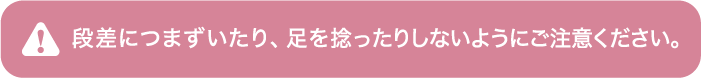 段差につまづいたり、足を捻ったりしないようにご注意ください。